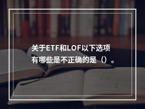 关于ETF和LOF以下选项有哪些是不正确的是（）。