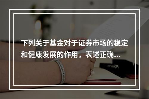 下列关于基金对于证券市场的稳定和健康发展的作用，表述正确的是