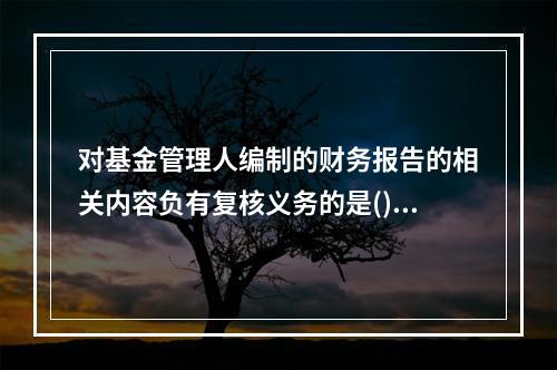 对基金管理人编制的财务报告的相关内容负有复核义务的是()。