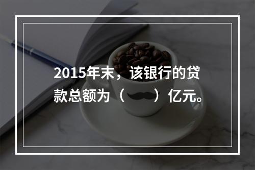 2015年末，该银行的贷款总额为（　　）亿元。