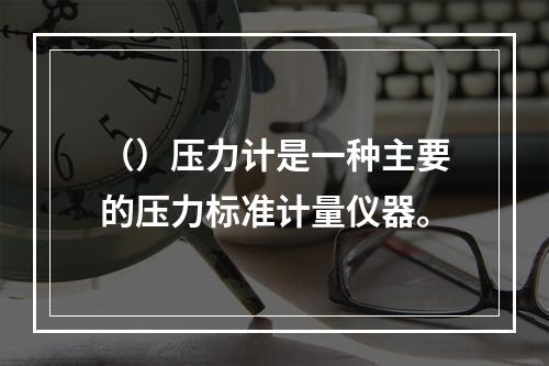 （）压力计是一种主要的压力标准计量仪器。