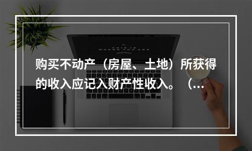 购买不动产（房屋、土地）所获得的收入应记入财产性收入。（　