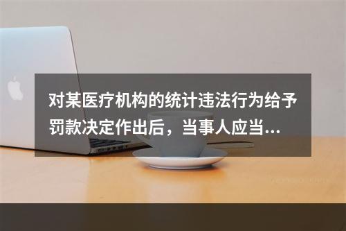 对某医疗机构的统计违法行为给予罚款决定作出后，当事人应当自收