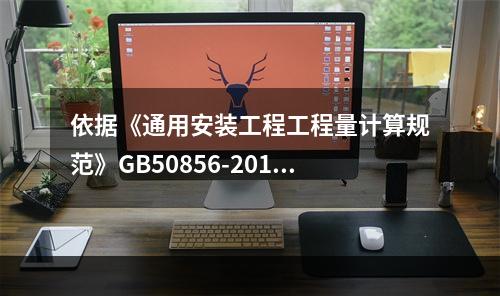 依据《通用安装工程工程量计算规范》GB50856-2013，