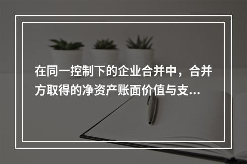 在同一控制下的企业合并中，合并方取得的净资产账面价值与支付的