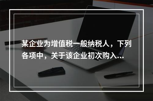 某企业为增值税一般纳税人，下列各项中，关于该企业初次购入增值