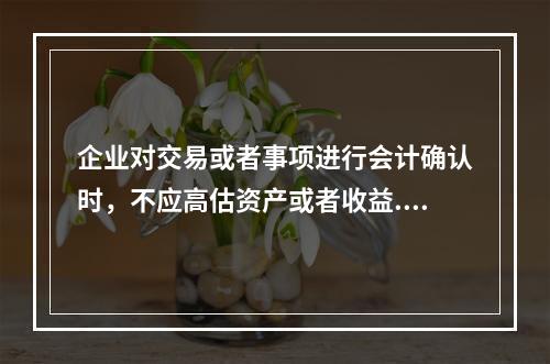 企业对交易或者事项进行会计确认时，不应高估资产或者收益.低估