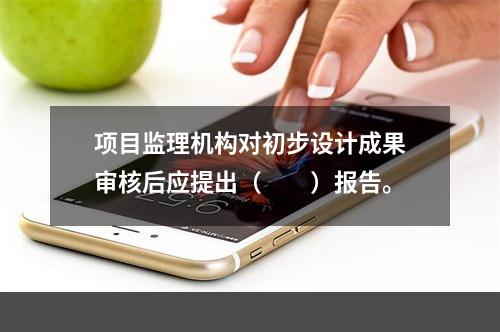 项目监理机构对初步设计成果审核后应提出（　　）报告。