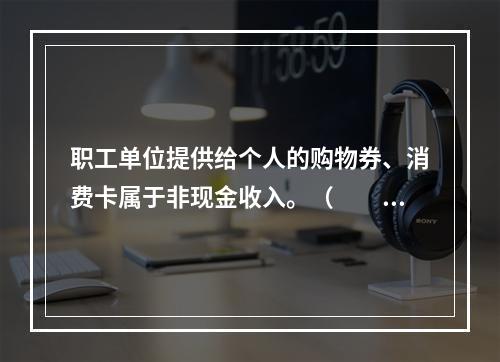 职工单位提供给个人的购物券、消费卡属于非现金收入。（　　）