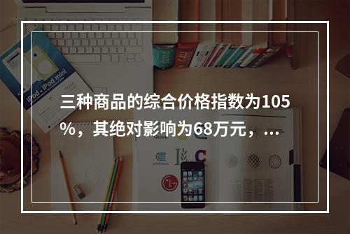 三种商品的综合价格指数为105%，其绝对影响为68万元，这