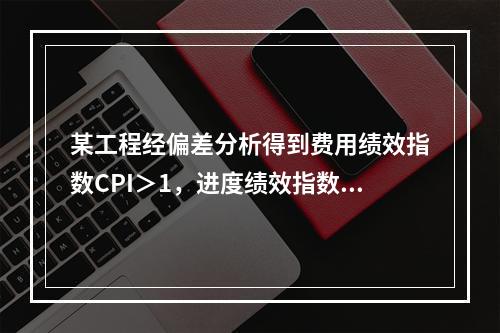 某工程经偏差分析得到费用绩效指数CPI＞1，进度绩效指数SP