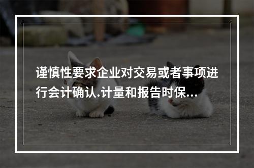 谨慎性要求企业对交易或者事项进行会计确认.计量和报告时保持应