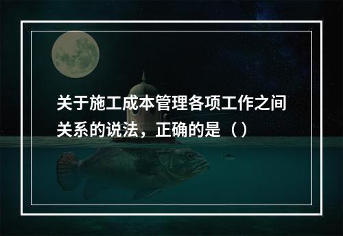 关于施工成本管理各项工作之间关系的说法，正确的是（ ）