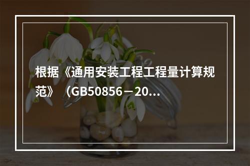 根据《通用安装工程工程量计算规范》（GB50856－2013