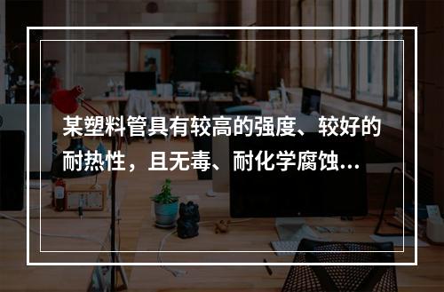 某塑料管具有较高的强度、较好的耐热性，且无毒、耐化学腐蚀，广