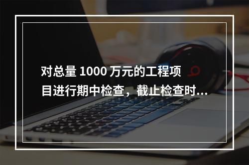 对总量 1000 万元的工程项目进行期中检查，截止检查时已完