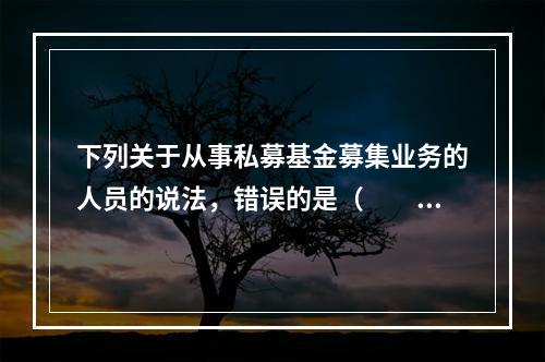 下列关于从事私募基金募集业务的人员的说法，错误的是（　　）。