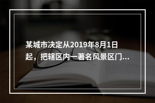 某城市决定从2019年8月1日起，把辖区内一著名风景区门票价