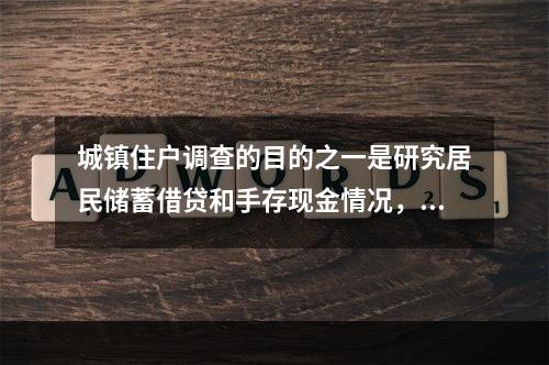 城镇住户调查的目的之一是研究居民储蓄借贷和手存现金情况，为