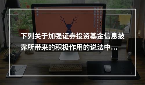 下列关于加强证券投资基金信息披露所带来的积极作用的说法中，错