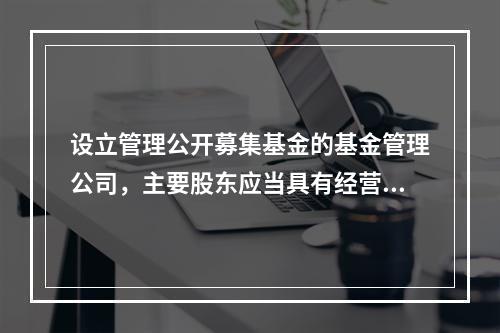 设立管理公开募集基金的基金管理公司，主要股东应当具有经营金融