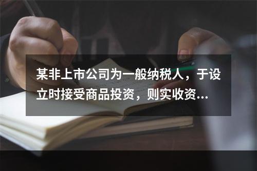 某非上市公司为一般纳税人，于设立时接受商品投资，则实收资本的