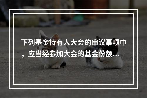 下列基金持有人大会的审议事项中，应当经参加大会的基金份额持有