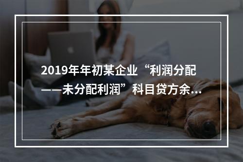 2019年年初某企业“利润分配——未分配利润”科目贷方余额为