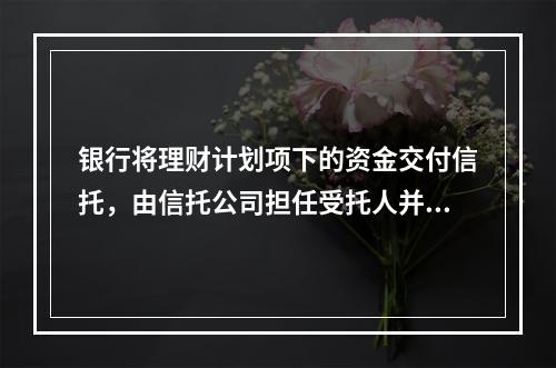 银行将理财计划项下的资金交付信托，由信托公司担任受托人并按照