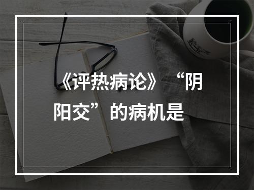 《评热病论》“阴阳交”的病机是