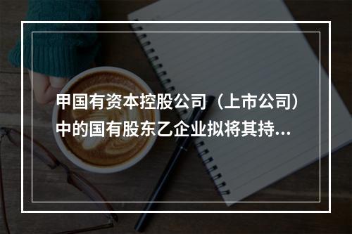 甲国有资本控股公司（上市公司）中的国有股东乙企业拟将其持有的