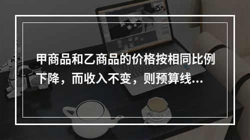 甲商品和乙商品的价格按相同比例下降，而收入不变，则预算线（）