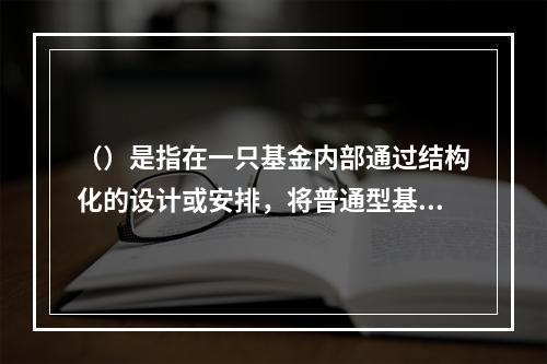 （）是指在一只基金内部通过结构化的设计或安排，将普通型基金份