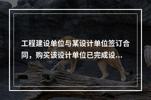 工程建设单位与某设计单位签订合同，购买该设计单位已完成设计的