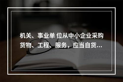 机关、事业单 位从中小企业采购货物、工程、服务，应当自货物、