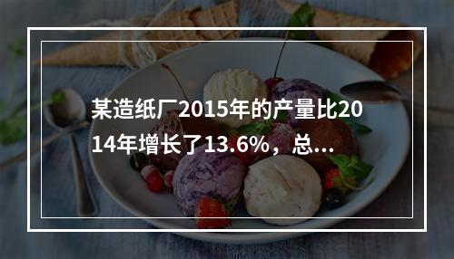 某造纸厂2015年的产量比2014年增长了13.6%，总成本