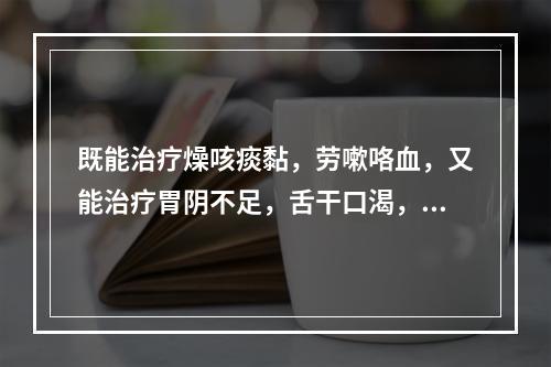 既能治疗燥咳痰黏，劳嗽咯血，又能治疗胃阴不足，舌干口渴，心烦