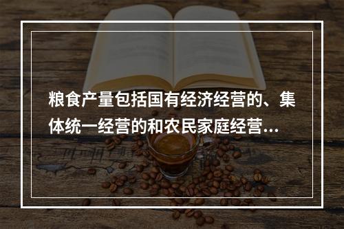 粮食产量包括国有经济经营的、集体统一经营的和农民家庭经营的粮