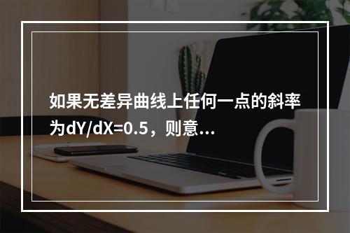 如果无差异曲线上任何一点的斜率为dY/dX=0.5，则意味着