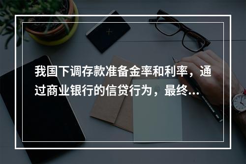 我国下调存款准备金率和利率，通过商业银行的信贷行为，最终对企