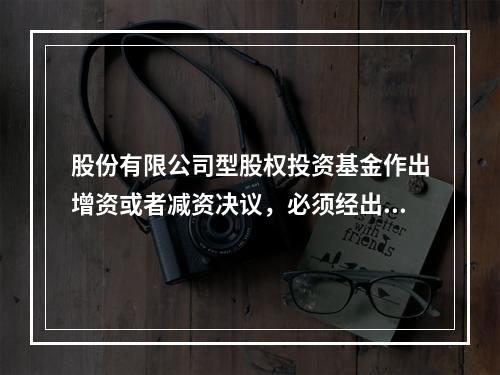 股份有限公司型股权投资基金作出增资或者减资决议，必须经出席股