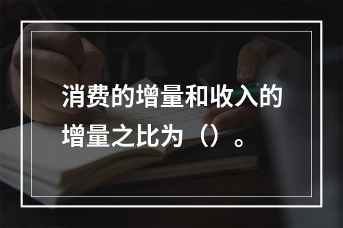 消费的增量和收入的增量之比为（）。