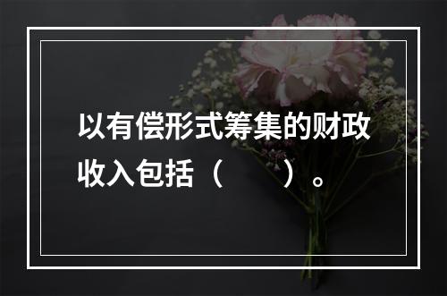 以有偿形式筹集的财政收入包括（　　）。