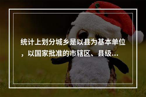 统计上划分城乡是以县为基本单位，以国家批准的市辖区、县级市