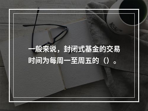 一般来说，封闭式基金的交易时间为每周一至周五的（）。