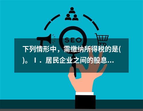 下列情形中，需缴纳所得税的是()。Ⅰ．居民企业之间的股息.红