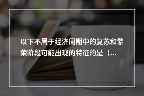 以下不属于经济周期中的复苏和繁荣阶段可能出现的特征的是（）。