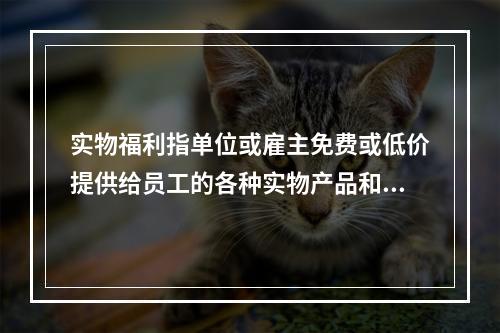 实物福利指单位或雇主免费或低价提供给员工的各种实物产品和服