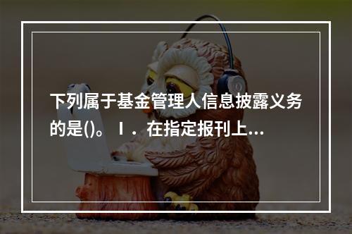 下列属于基金管理人信息披露义务的是()。Ⅰ．在指定报刊上披露