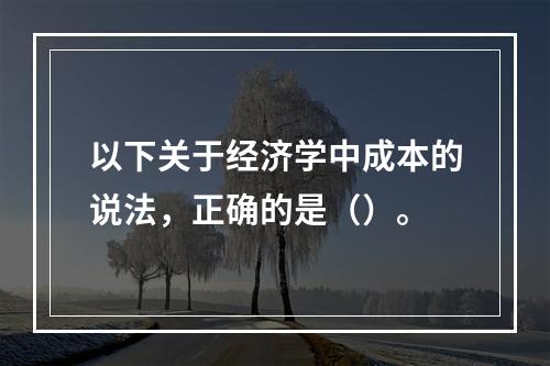 以下关于经济学中成本的说法，正确的是（）。